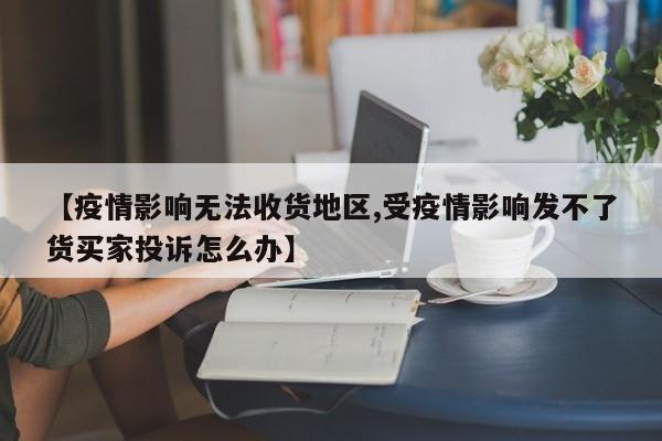 【疫情影响无法收货地区,受疫情影响发不了货买家投诉怎么办】
