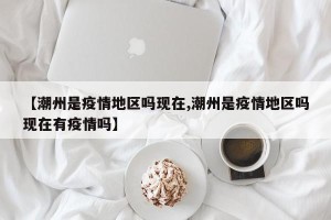 【潮州是疫情地区吗现在,潮州是疫情地区吗现在有疫情吗】