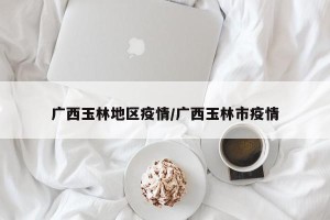 广西玉林地区疫情/广西玉林市疫情