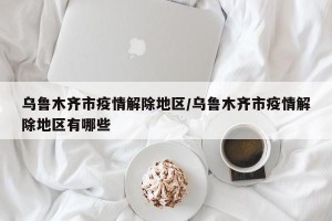 乌鲁木齐市疫情解除地区/乌鲁木齐市疫情解除地区有哪些