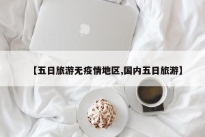 【五日旅游无疫情地区,国内五日旅游】