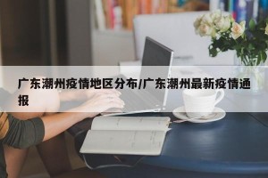 广东潮州疫情地区分布/广东潮州最新疫情通报