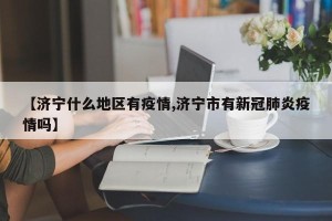 【济宁什么地区有疫情,济宁市有新冠肺炎疫情吗】