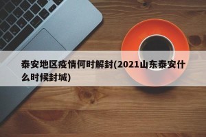泰安地区疫情何时解封(2021山东泰安什么时候封城)