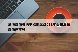 淄博疫情省内重点地区/2021年山东淄博疫情严重吗