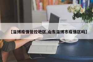 【淄博疫情管控地区,山东淄博市疫情区吗】