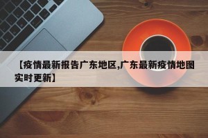 【疫情最新报告广东地区,广东最新疫情地图实时更新】