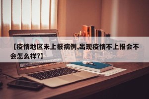 【疫情地区未上报病例,出现疫情不上报会不会怎么样?】
