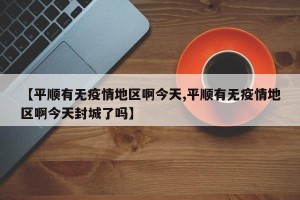【平顺有无疫情地区啊今天,平顺有无疫情地区啊今天封城了吗】