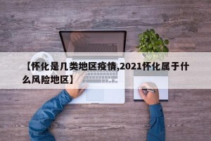 【怀化是几类地区疫情,2021怀化属于什么风险地区】