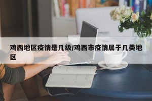 鸡西地区疫情是几级/鸡西市疫情属于几类地区
