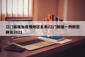 江门新增加疫情地区名单/江门新增一例新型肺炎2021