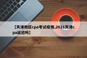 【天津地区cpa考试疫情,2021天津cpa延迟吗】