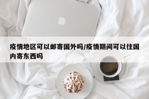 疫情地区可以邮寄国外吗/疫情期间可以往国内寄东西吗