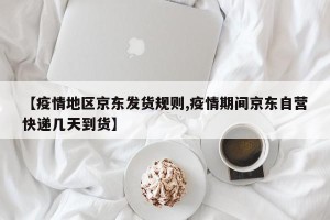 【疫情地区京东发货规则,疫情期间京东自营快递几天到货】