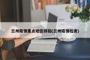 兰州疫情重点地区核验(兰州疫情检查)