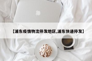 【浦东疫情物流停发地区,浦东快递停发】