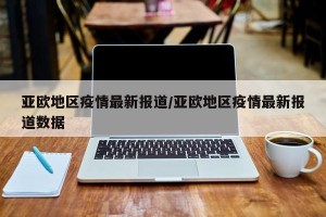 亚欧地区疫情最新报道/亚欧地区疫情最新报道数据