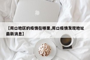 【周口地区的疫情在哪里,周口疫情发现地址最新消息】