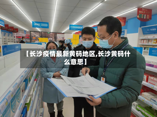 【长沙疫情最新黄码地区,长沙黄码什么意思】-第2张图片