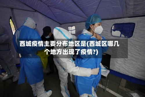 西城疫情主要分布地区是(西城区哪几个地方出现了疫情?)-第1张图片