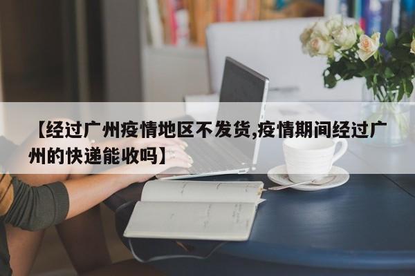 【经过广州疫情地区不发货,疫情期间经过广州的快递能收吗】