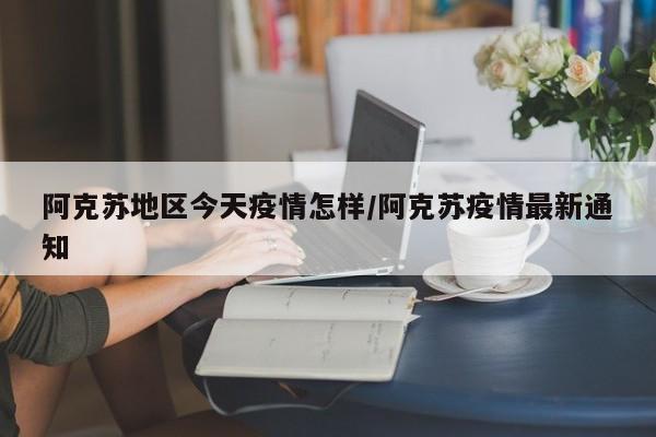 阿克苏地区今天疫情怎样/阿克苏疫情最新通知