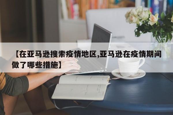 【在亚马逊搜索疫情地区,亚马逊在疫情期间做了哪些措施】